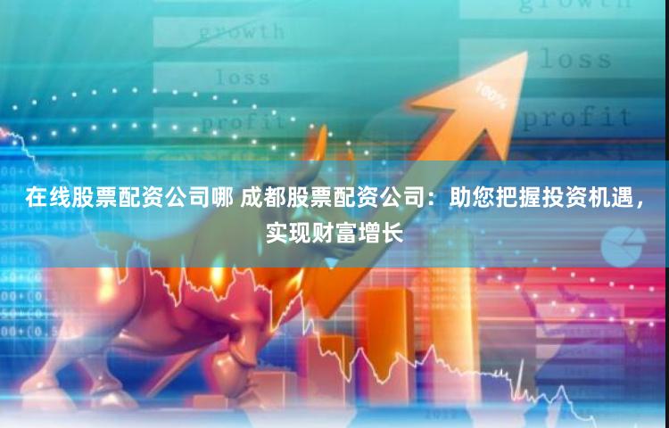 在线股票配资公司哪 成都股票配资公司：助您把握投资机遇，实现财富增长