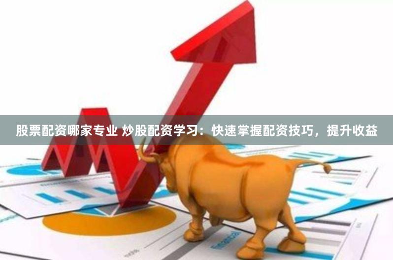 股票配资哪家专业 炒股配资学习：快速掌握配资技巧，提升收益