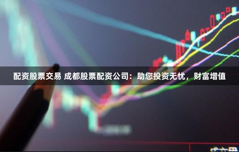 配资股票交易 成都股票配资公司：助您投资无忧，财富增值