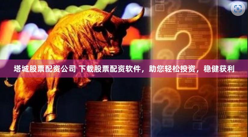 塔城股票配资公司 下载股票配资软件，助您轻松投资，稳健获利