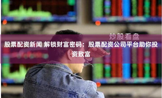 股票配资新闻 解锁财富密码：股票配资公司平台助你投资致富