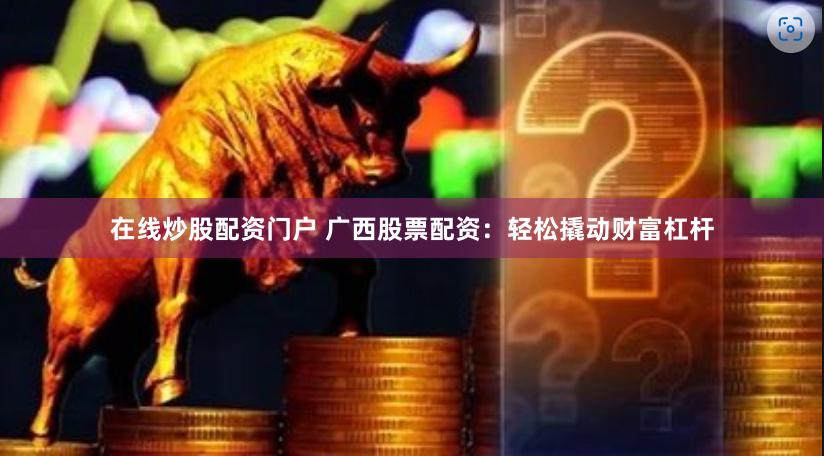 在线炒股配资门户 广西股票配资：轻松撬动财富杠杆