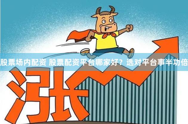 股票场内配资 股票配资平台哪家好？选对平台事半功倍