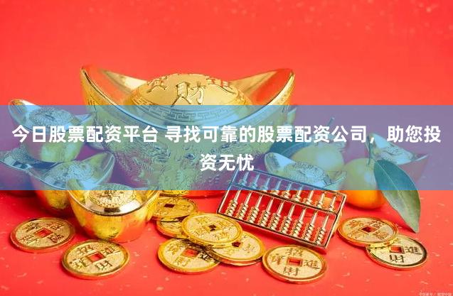 今日股票配资平台 寻找可靠的股票配资公司，助您投资无忧