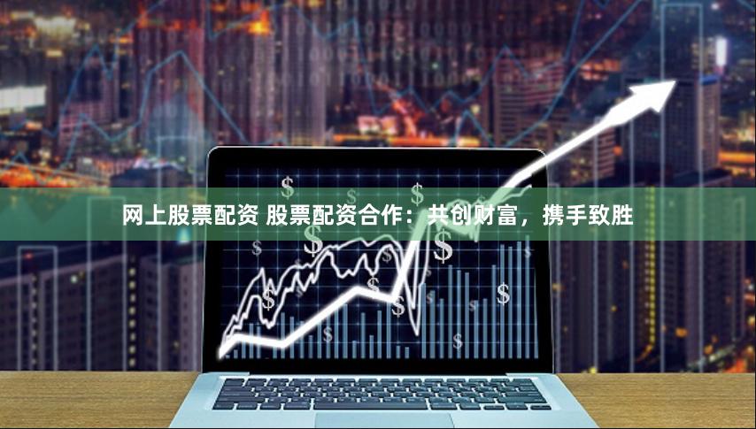 网上股票配资 股票配资合作：共创财富，携手致胜